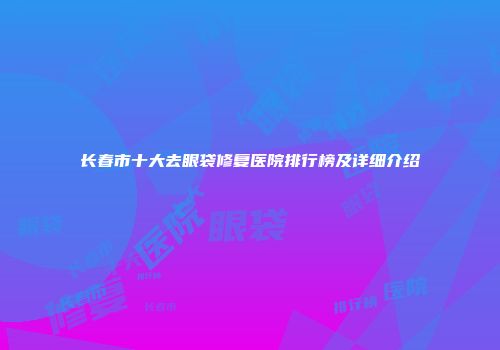 长春市十大去眼袋修复医院排行榜及详细介绍