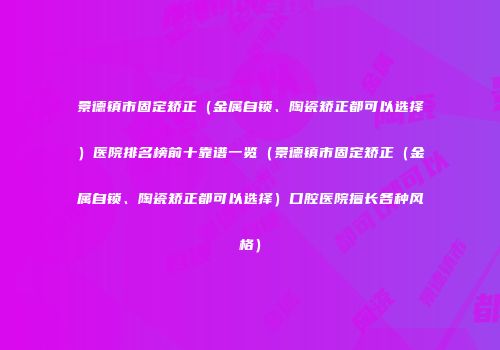 景德镇市固定矫正（金属自锁、陶瓷矫正都可以选择）医院排名榜前十靠谱一览（景德镇市固定矫正（金属自锁、陶瓷矫正都可以选择）口腔医院擅长各种风格）