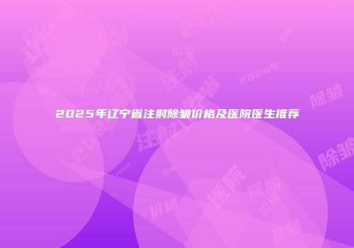 2025年辽宁省注射除皱价格及医院医生推荐