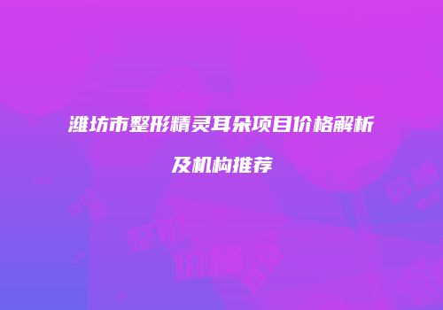 潍坊市整形精灵耳朵项目价格解析及机构推荐