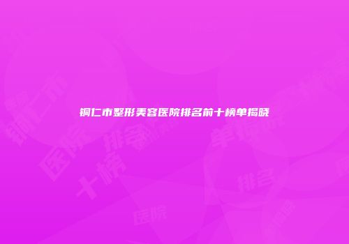 铜仁市整形美容医院排名前十榜单揭晓