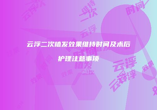 云浮二次植发效果维持时间及术后护理注意事项