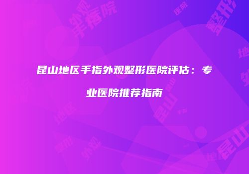 昆山地区手指外观整形医院评估：专业医院推荐指南