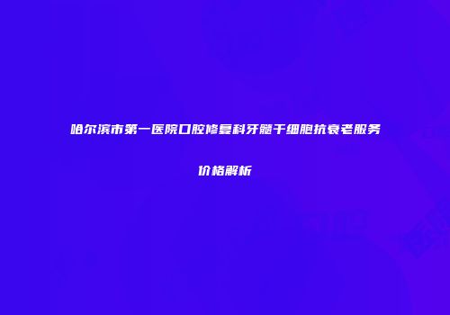 哈尔滨市第一医院口腔修复科牙髓干细胞抗衰老服务价格解析