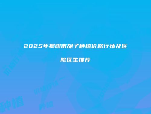 2025年揭阳市胡子种植价格行情及医院医生推荐