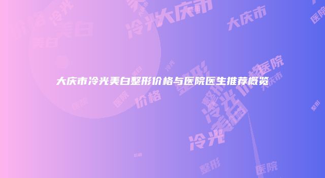 大庆市冷光美白整形价格与医院医生推荐概览