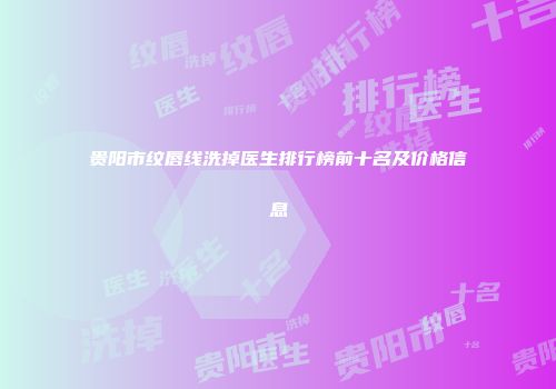 贵阳市纹唇线洗掉医生排行榜前十名及价格信息
