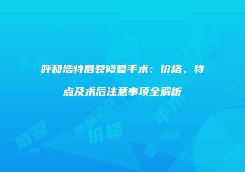 呼和浩特唇裂修复手术：价格、特点及术后注意事项全解析