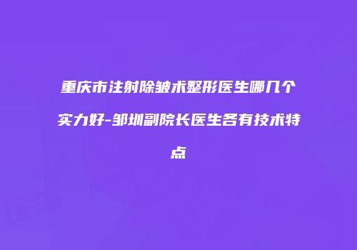 重庆市注射除皱术整形医生哪几个实力好-邹圳副院长医生各有技术特点