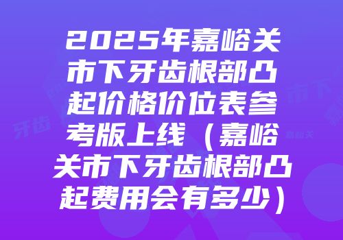 2025年嘉峪关市下牙齿根部凸起价格价位表参考版上线（嘉峪关市下牙齿根部凸起费用会有多少）