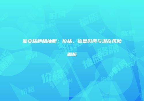 淮安胳膊粗抽脂：价格、恢复时间与潜在风险解析