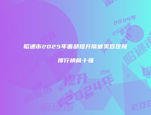 昭通市2025年面部提升除皱美容医院排行榜前十强