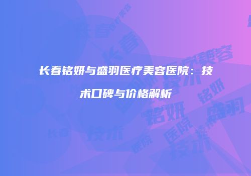 长春铭妍与盛羽医疗美容医院：技术口碑与价格解析