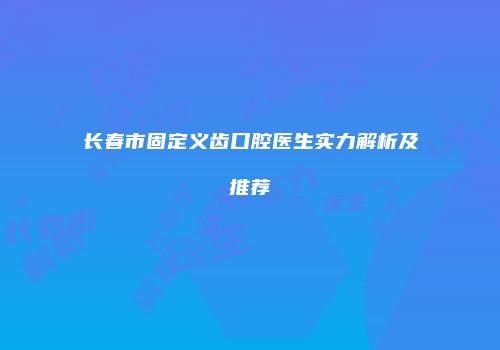 长春市固定义齿口腔医生实力解析及推荐