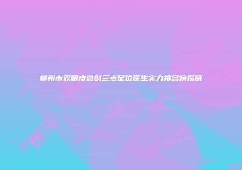郴州市双眼皮微创三点定位医生实力排名榜揭晓