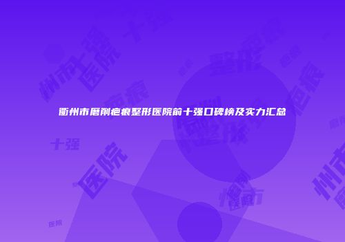 衢州市磨削疤痕整形医院前十强口碑榜及实力汇总