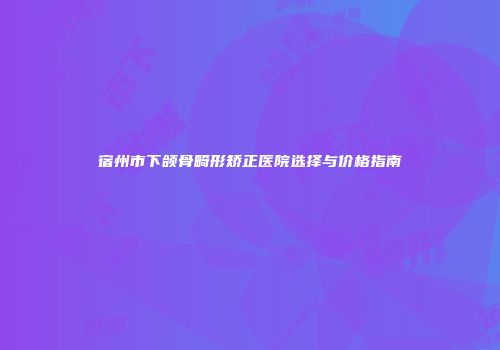 宿州市下颌骨畸形矫正医院选择与价格指南