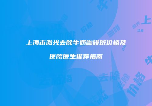 上海市激光去除牛奶咖啡斑价格及医院医生推荐指南