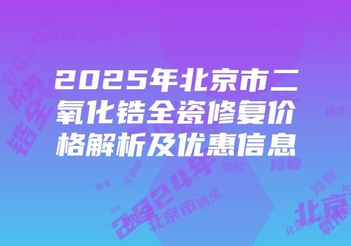 2025年北京市二氧化锆全瓷修复价格解析及优惠信息