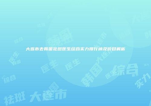 大连市去韩国祛斑医生综合实力排行榜及价目解析