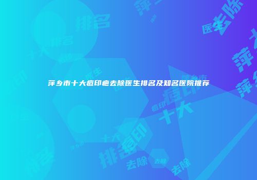 萍乡市十大痘印疤去除医生排名及知名医院推荐