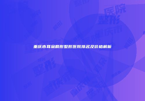 重庆市耳朵畸形整形医院排名及价格解析