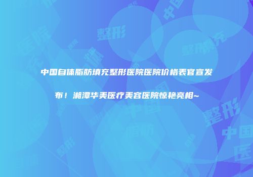 中国自体脂肪填充整形医院医院价格表官宣发布！湘潭华美医疗美容医院惊艳亮相~