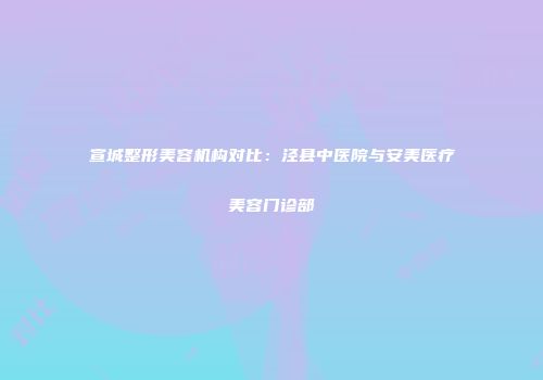 宣城整形美容机构对比：泾县中医院与安美医疗美容门诊部
