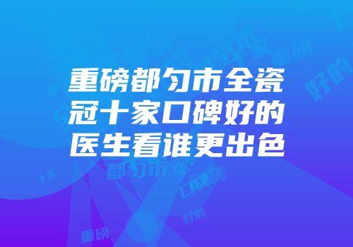 重磅都匀市全瓷冠十家口碑好的医生看谁更出色