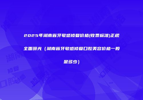 2025年湖南省牙敏感修复价格(收费标准)正规全面曝光（湖南省牙敏感修复口腔美容价格一般是多少）