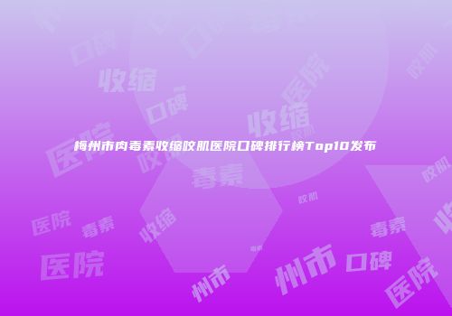梅州市肉毒素收缩咬肌医院口碑排行榜Top10发布
