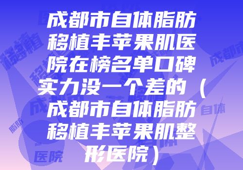 成都市自体脂肪移植丰苹果肌医院在榜名单口碑实力没一个差的（成都市自体脂肪移植丰苹果肌整形医院）