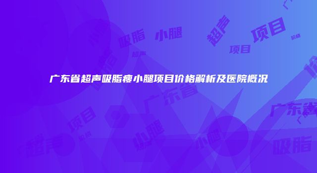 广东省超声吸脂瘦小腿项目价格解析及医院概况