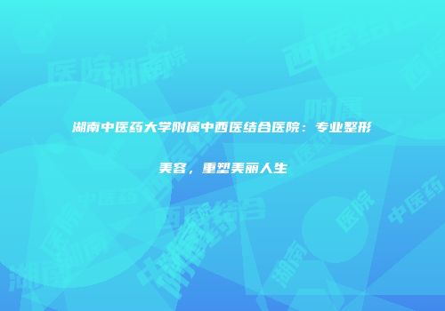 湖南中医药大学附属中西医结合医院：专业整形美容，重塑美丽人生