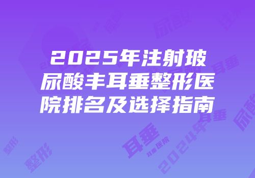 2025年注射玻尿酸丰耳垂整形医院排名及选择指南
