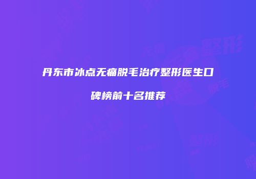 丹东市冰点无痛脱毛治疗整形医生口碑榜前十名推荐