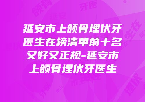 延安市上颌骨埋伏牙医生在榜清单前十名又好又正规-延安市上颌骨埋伏牙医生