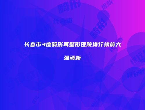 长春市3度畸形耳整形医院排行榜前六强解析