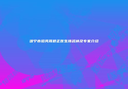 遂宁市招风耳矫正医生排名榜及专家介绍