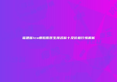 福建省icu瘦脸脂医生排名前十及价格行情解析