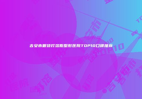吉安市眼袋打溶脂整形医院TOP10口碑推荐
