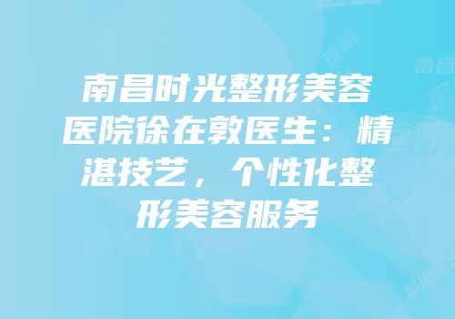 南昌时光整形美容医院徐在敦医生：精湛技艺，个性化整形美容服务