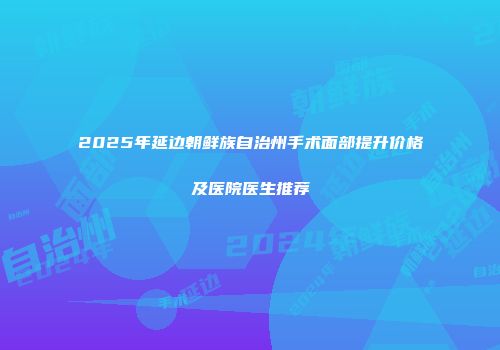 2025年延边朝鲜族自治州手术面部提升价格及医院医生推荐