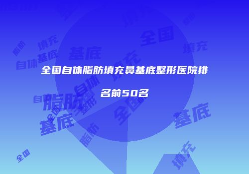 全国自体脂肪填充鼻基底整形医院排名前50名