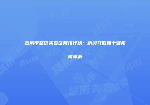 晋城市整形美容医院排行榜：精灵耳假体十强机构详解
