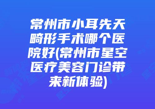 常州市小耳先天畸形手术哪个医院好(常州市星空医疗美容门诊带来新体验)