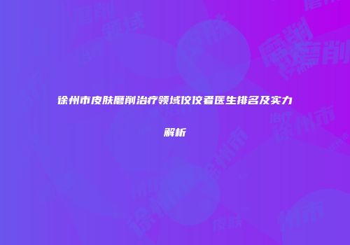 徐州市皮肤磨削治疗领域佼佼者医生排名及实力解析