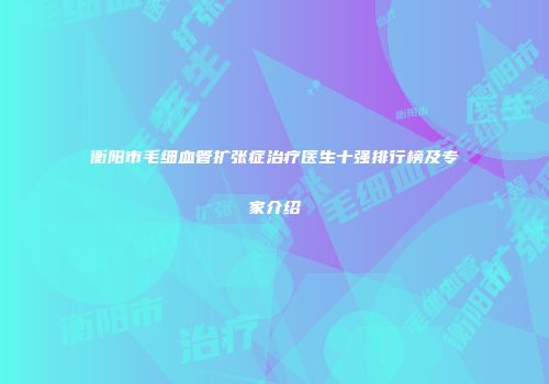 衡阳市毛细血管扩张症治疗医生十强排行榜及专家介绍