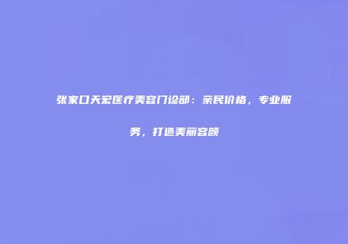 张家口天宏医疗美容门诊部：亲民价格，专业服务，打造美丽容颜