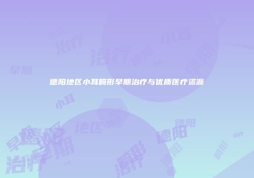 德阳地区小耳畸形早期治疗与优质医疗资源